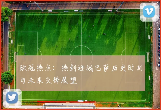 欧冠热点：热刺迎战巴萨历史时刻与未来交锋展望