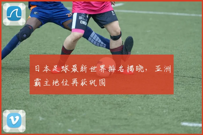 日本足球最新世界排名揭晓，亚洲霸主地位再获巩固