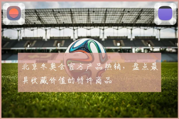 北京冬奥会官方产品热销，盘点最具收藏价值的特许商品