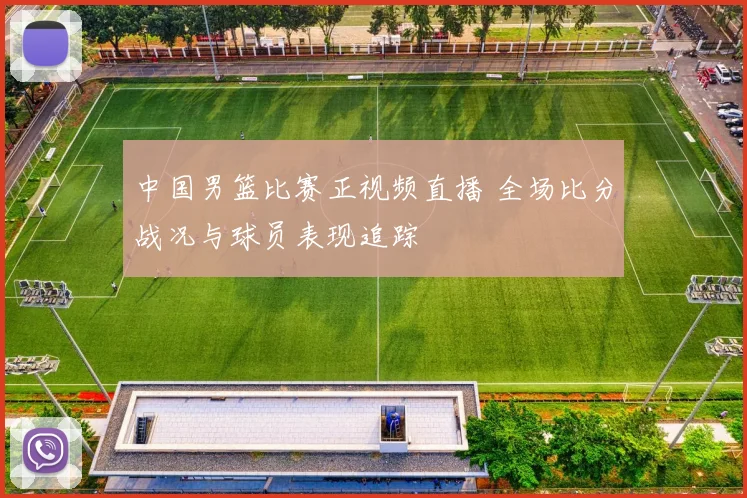 中国男篮比赛正视频直播 全场比分战况与球员表现追踪