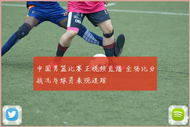 中国男篮比赛正视频直播 全场比分战况与球员表现追踪