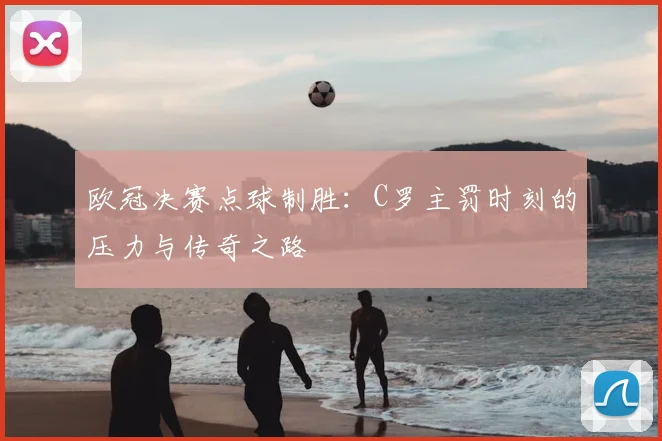 欧冠决赛点球制胜：C罗主罚时刻的压力与传奇之路