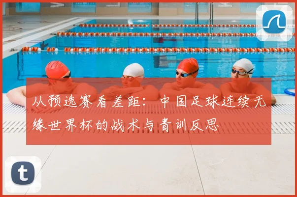 从预选赛看差距：中国足球连续无缘世界杯的战术与青训反思