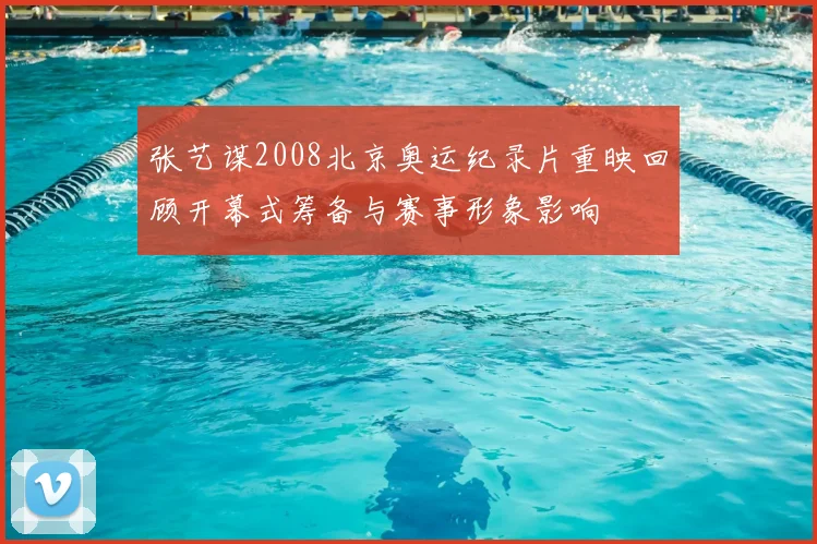 张艺谋2008北京奥运纪录片重映回顾开幕式筹备与赛事形象影响