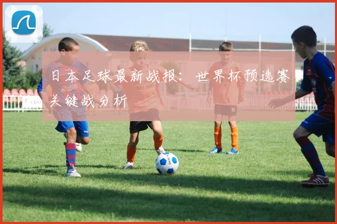 日本足球最新战报：世界杯预选赛关键战分析