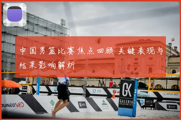 中国男篮比赛焦点回顾 关键表现与结果影响解析
