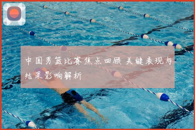 中国男篮比赛焦点回顾 关键表现与结果影响解析