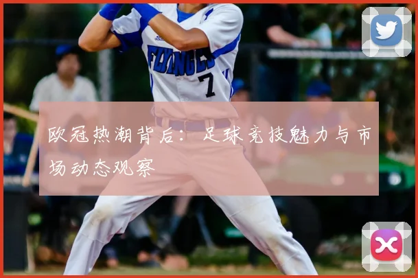 欧冠热潮背后：足球竞技魅力与市场动态观察