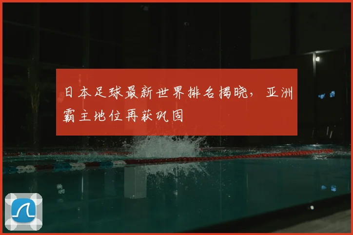 日本足球最新世界排名揭晓，亚洲霸主地位再获巩固